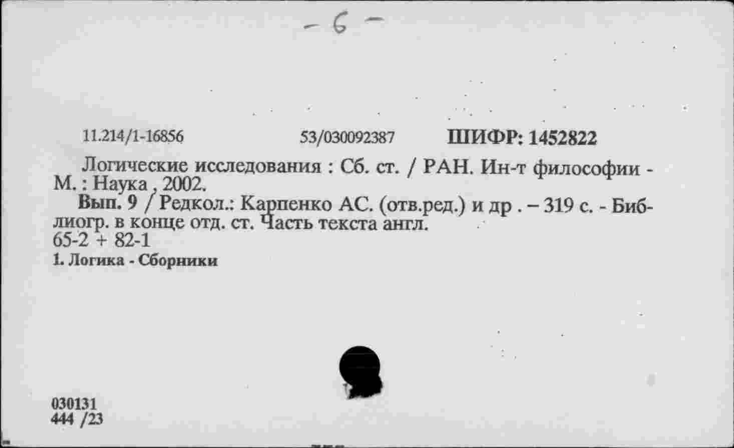 ﻿- с -
11.214/1-16856	53/030092387 ШИФР: 1452822
Логические исследования : Сб. ст. / РАН. Ин-т философии -М.: Наука, 2002.
Вып. 9 / Редкол.: Карпенко АС. (отв.ред.) и др . - 319 с. - Биб-лиогр. в конце отд. ст. Часть текста англ.
65-2 + 82-1
1. Логика - Сборники
030131
444 /23